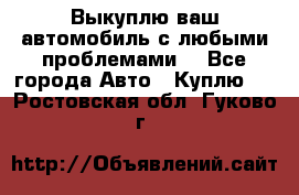 Выкуплю ваш автомобиль с любыми проблемами. - Все города Авто » Куплю   . Ростовская обл.,Гуково г.